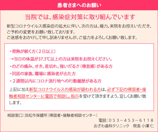 新型コロナウイルス感染症の拡大に伴い、次の方は、極力、来院をお控えいただき、ご予約の変更をお願い致しております。ご迷惑をおかけして申し訳ありませんが、ご協力をよろしくお願い致しします。　・発熱が続く方（２日以上）→当日の体温が37.3℃以上の方は来院をお控えください。・のどの痛み、せき、息切れ、強いだるさ（倦怠感）がある方・同居の家族、職場に感染者が出た方・２週間以内にコロナ流行地への行動履歴がある方